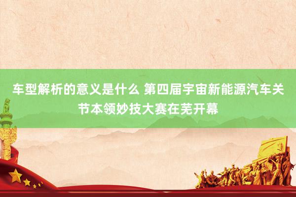 车型解析的意义是什么 第四届宇宙新能源汽车关节本领妙技大赛在芜开幕