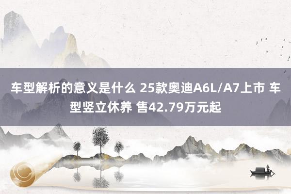 车型解析的意义是什么 25款奥迪A6L/A7上市 车型竖立休养 售42.79万元起