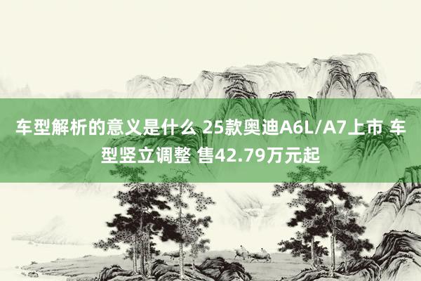 车型解析的意义是什么 25款奥迪A6L/A7上市 车型竖立调整 售42.79万元起