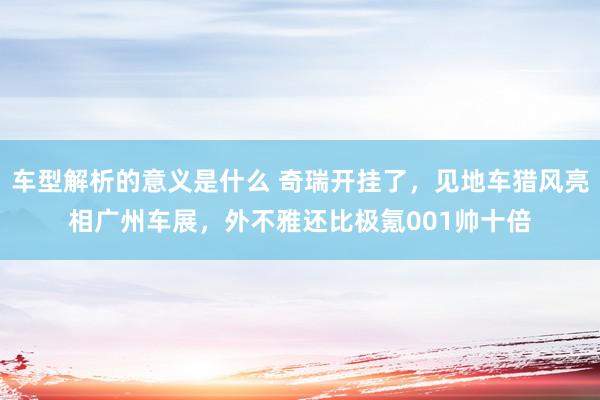 车型解析的意义是什么 奇瑞开挂了，见地车猎风亮相广州车展，外不雅还比极氪001帅十倍