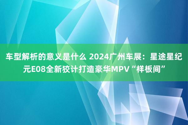 车型解析的意义是什么 2024广州车展：星途星纪元E08全新狡计打造豪华MPV“样板间”