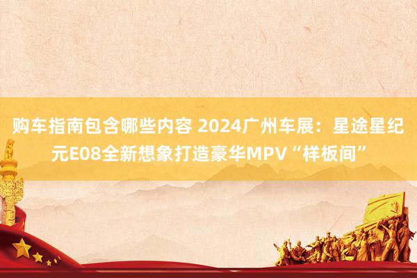 购车指南包含哪些内容 2024广州车展：星途星纪元E08全新想象打造豪华MPV“样板间”