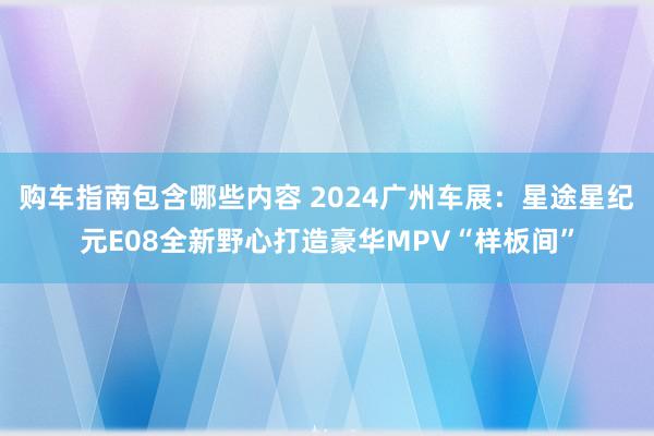 购车指南包含哪些内容 2024广州车展：星途星纪元E08全新野心打造豪华MPV“样板间”