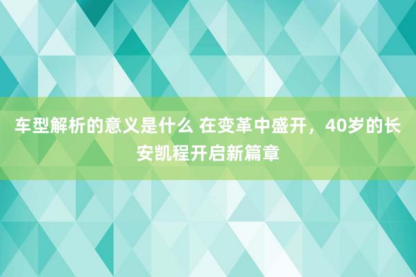 车型解析的意义是什么 在变革中盛开，40岁的长安凯程开启新篇章