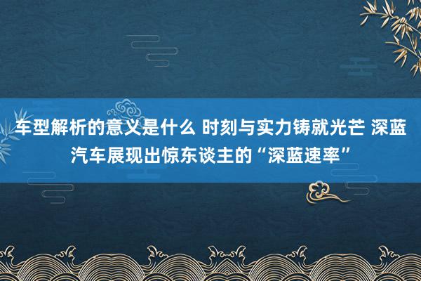 车型解析的意义是什么 时刻与实力铸就光芒 深蓝汽车展现出惊东谈主的“深蓝速率”