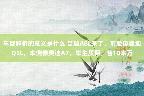 车型解析的意义是什么 奇瑞A8L来了，前脸像奥迪Q5L，车侧像奥迪A7，毕生质保，售10来万