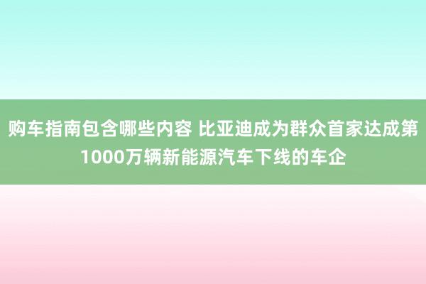 购车指南包含哪些内容 比亚迪成为群众首家达成第1000万辆新能源汽车下线的车企