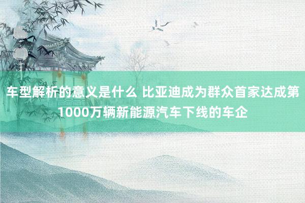 车型解析的意义是什么 比亚迪成为群众首家达成第1000万辆新能源汽车下线的车企