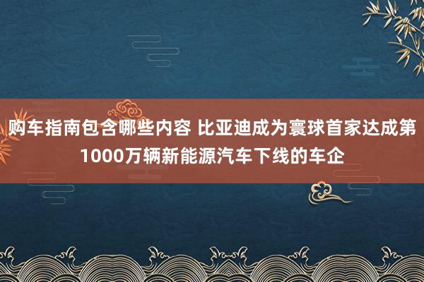 购车指南包含哪些内容 比亚迪成为寰球首家达成第1000万辆新能源汽车下线的车企