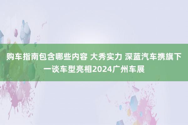 购车指南包含哪些内容 大秀实力 深蓝汽车携旗下一谈车型亮相2024广州车展