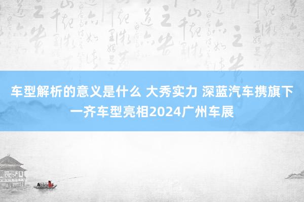 车型解析的意义是什么 大秀实力 深蓝汽车携旗下一齐车型亮相2024广州车展