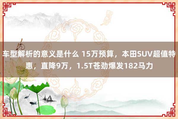 车型解析的意义是什么 15万预算，本田SUV超值特惠，直降9万，1.5T苍劲爆发182马力