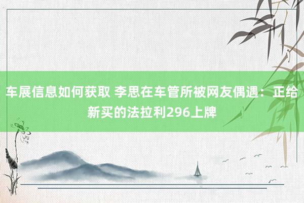 车展信息如何获取 李思在车管所被网友偶遇：正给新买的法拉利296上牌