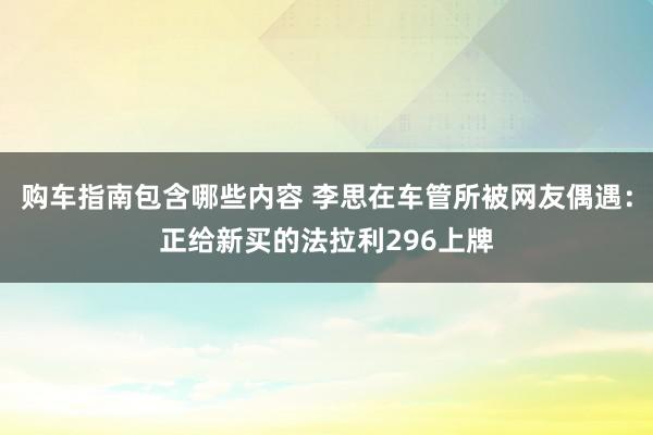 购车指南包含哪些内容 李思在车管所被网友偶遇：正给新买的法拉利296上牌