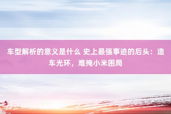 车型解析的意义是什么 史上最强事迹的后头：造车光环，难掩小米困局