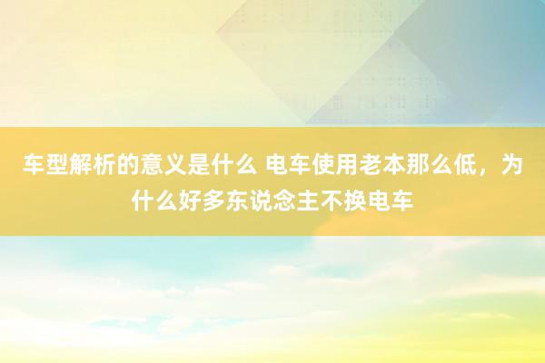 车型解析的意义是什么 电车使用老本那么低，为什么好多东说念主不换电车