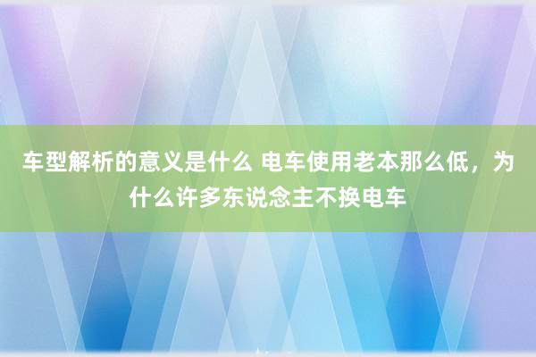 车型解析的意义是什么 电车使用老本那么低，为什么许多东说念主不换电车