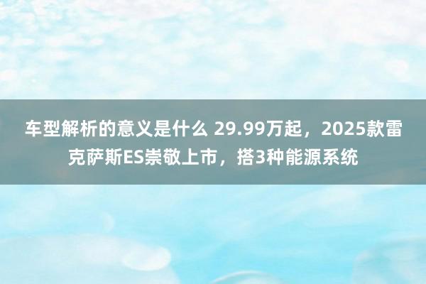 车型解析的意义是什么 29.99万起，2025款雷克萨斯ES崇敬上市，搭3种能源系统