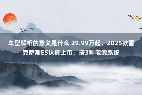 车型解析的意义是什么 29.99万起，2025款雷克萨斯ES认真上市，搭3种能源系统