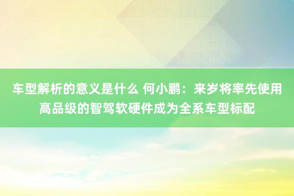 车型解析的意义是什么 何小鹏：来岁将率先使用高品级的智驾软硬件成为全系车型标配