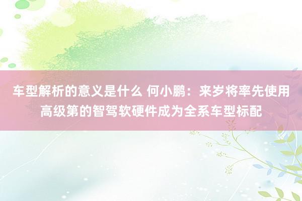 车型解析的意义是什么 何小鹏：来岁将率先使用高级第的智驾软硬件成为全系车型标配