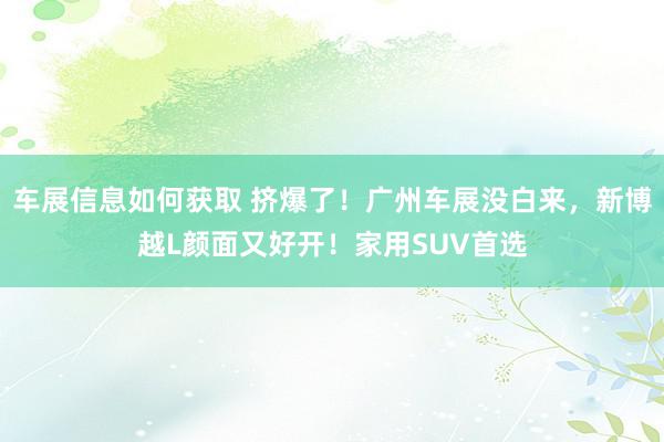 车展信息如何获取 挤爆了！广州车展没白来，新博越L颜面又好开！家用SUV首选