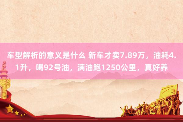 车型解析的意义是什么 新车才卖7.89万，油耗4.1升，喝92号油，满油跑1250公里，真好养