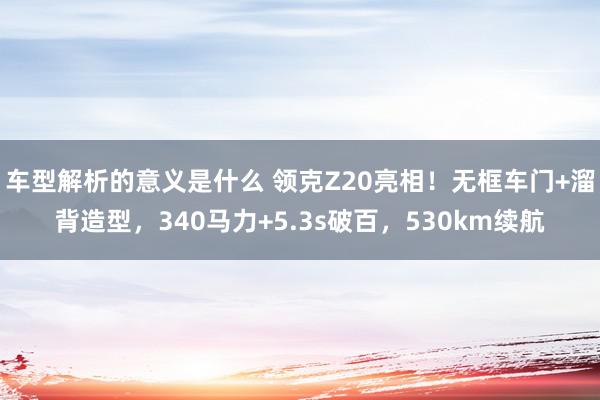 车型解析的意义是什么 领克Z20亮相！无框车门+溜背造型，340马力+5.3s破百，530km续航