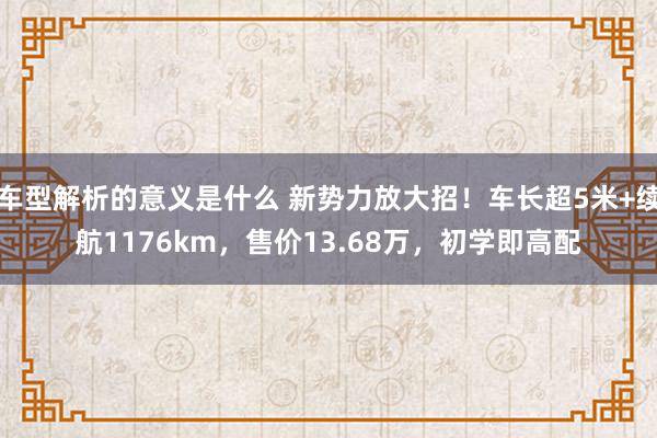 车型解析的意义是什么 新势力放大招！车长超5米+续航1176km，售价13.68万，初学即高配