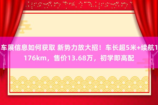 车展信息如何获取 新势力放大招！车长超5米+续航1176km，售价13.68万，初学即高配