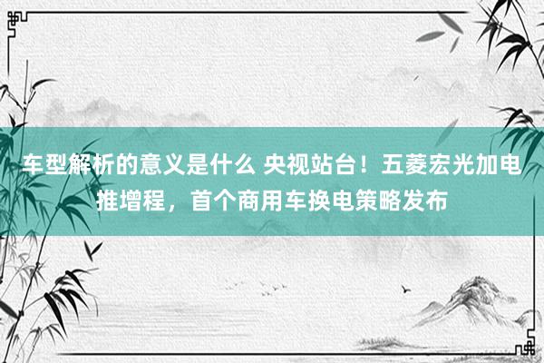 车型解析的意义是什么 央视站台！五菱宏光加电推增程，首个商用车换电策略发布