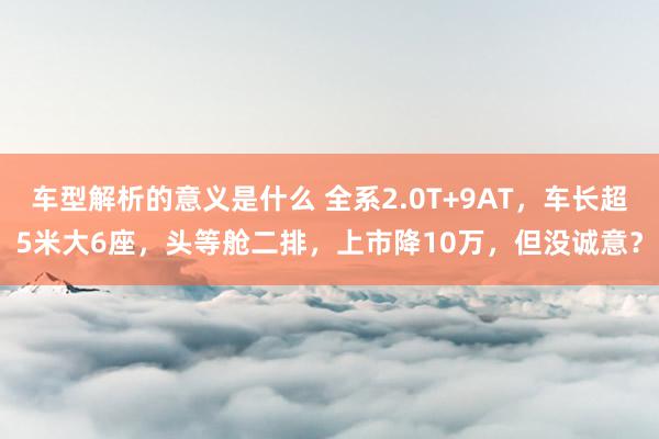 车型解析的意义是什么 全系2.0T+9AT，车长超5米大6座，头等舱二排，上市降10万，但没诚意？