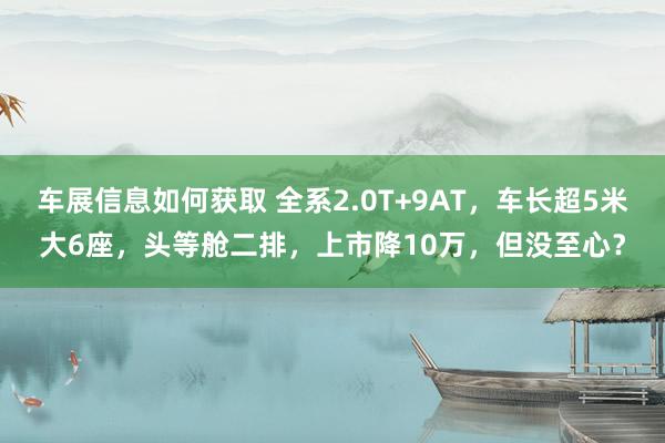 车展信息如何获取 全系2.0T+9AT，车长超5米大6座，头等舱二排，上市降10万，但没至心？