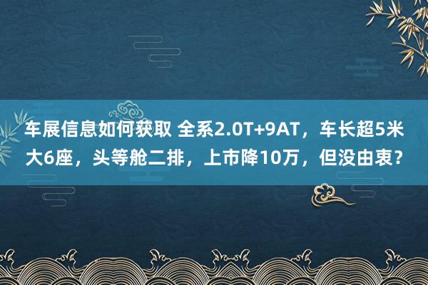 车展信息如何获取 全系2.0T+9AT，车长超5米大6座，头等舱二排，上市降10万，但没由衷？