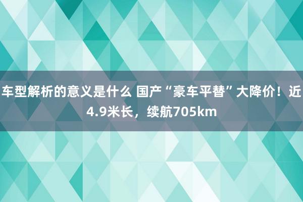 车型解析的意义是什么 国产“豪车平替”大降价！近4.9米长，续航705km