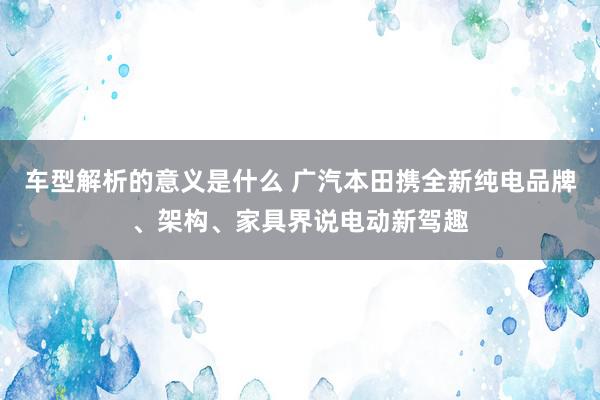 车型解析的意义是什么 广汽本田携全新纯电品牌、架构、家具界说电动新驾趣