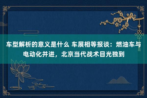 车型解析的意义是什么 车展相等报谈：燃油车与电动化并进，北京当代战术目光独到