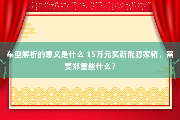 车型解析的意义是什么 15万元买新能源家轿，需要郑重些什么？