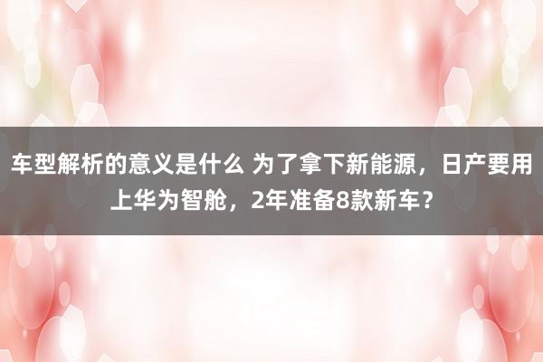 车型解析的意义是什么 为了拿下新能源，日产要用上华为智舱，2年准备8款新车？