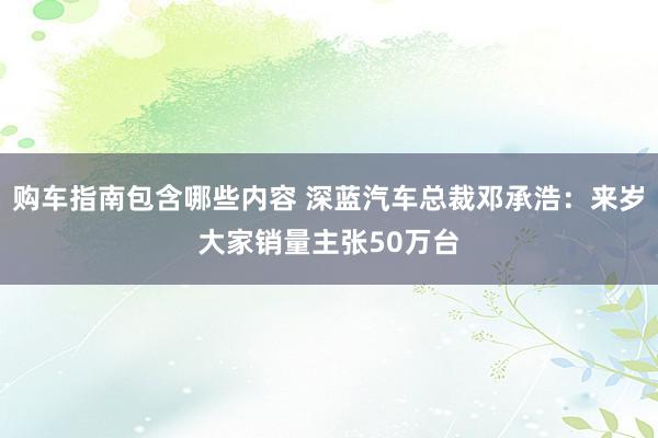 购车指南包含哪些内容 深蓝汽车总裁邓承浩：来岁大家销量主张50万台