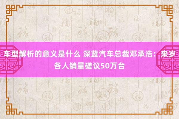 车型解析的意义是什么 深蓝汽车总裁邓承浩：来岁各人销量磋议50万台