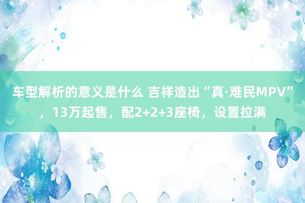 车型解析的意义是什么 吉祥造出“真·难民MPV”，13万起售，配2+2+3座椅，设置拉满