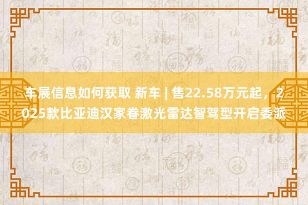 车展信息如何获取 新车 | 售22.58万元起，2025款比亚迪汉家眷激光雷达智驾型开启委派