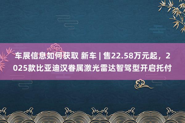 车展信息如何获取 新车 | 售22.58万元起，2025款比亚迪汉眷属激光雷达智驾型开启托付