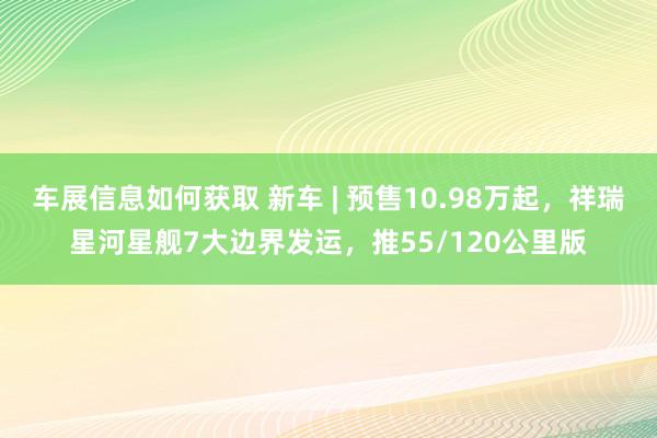 车展信息如何获取 新车 | 预售10.98万起，祥瑞星河星舰7大边界发运，推55/120公里版