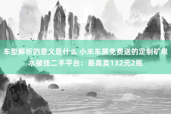 车型解析的意义是什么 小米车展免费送的定制矿泉水被挂二手平台：最高卖132元2瓶