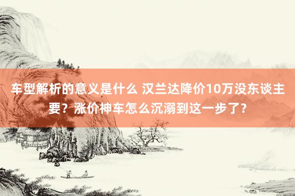 车型解析的意义是什么 汉兰达降价10万没东谈主要？涨价神车怎么沉溺到这一步了？