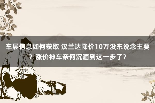 车展信息如何获取 汉兰达降价10万没东说念主要？涨价神车奈何沉湎到这一步了？