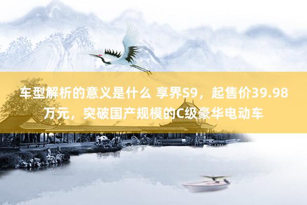 车型解析的意义是什么 享界S9，起售价39.98万元，突破国产规模的C级豪华电动车