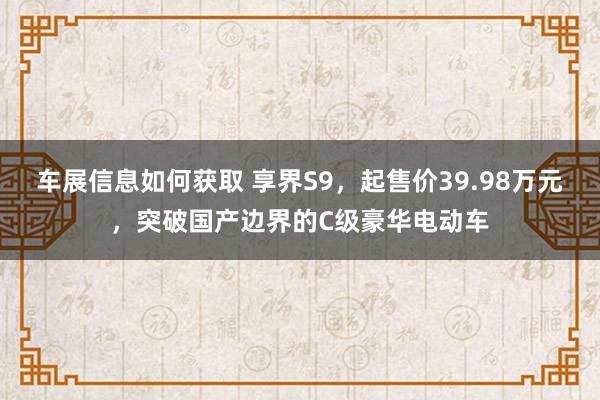 车展信息如何获取 享界S9，起售价39.98万元，突破国产边界的C级豪华电动车